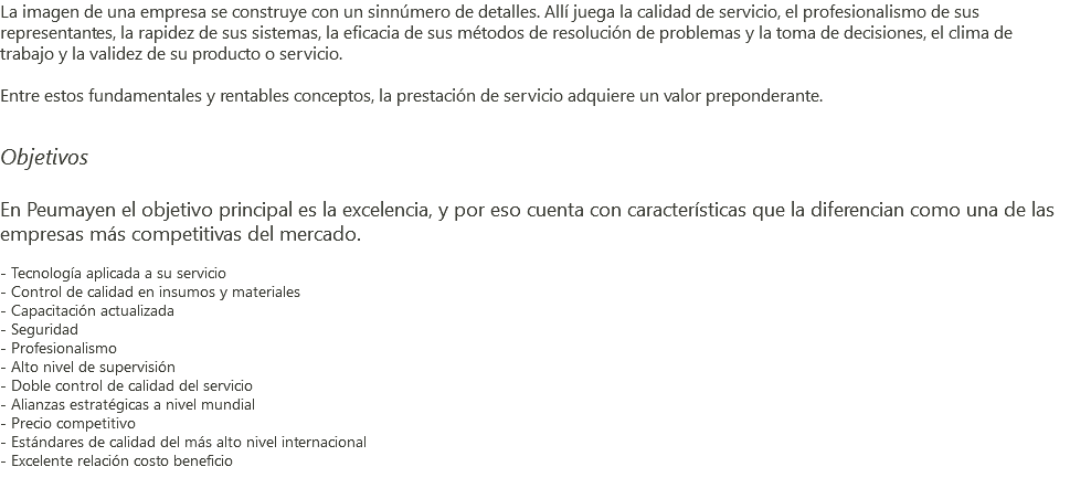 La imagen de una empresa se construye con un sinnúmero de detalles. Allí juega la calidad de servicio, el profesionalismo de sus representantes, la rapidez de sus sistemas, la eficacia de sus métodos de resolución de problemas y la toma de decisiones, el clima de trabajo y la validez de su producto o servicio. Entre estos fundamentales y rentables conceptos, la prestación de servicio adquiere un valor preponderante. Objetivos En Peumayen el objetivo principal es la excelencia, y por eso cuenta con características que la diferencian como una de las empresas más competitivas del mercado. - Tecnología aplicada a su servicio - Control de calidad en insumos y materiales - Capacitación actualizada - Seguridad - Profesionalismo - Alto nivel de supervisión - Doble control de calidad del servicio - Alianzas estratégicas a nivel mundial - Precio competitivo - Estándares de calidad del más alto nivel internacional - Excelente relación costo beneficio 