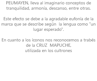 PEUMAYEN, lleva al imaginario conceptos de tranquilidad, armonía, descanso, entre otras. Este efecto se debe a la agradable eufonía de la marca que se describe según la lengua como "un lugar esperado". En cuanto a los íconos nos reconocemos a trabés de la CRUZ MAPUCHE, utilizada en los cultrones 