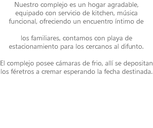 Nuestro complejo es un hogar agradable, equipado con servicio de kitchen, música funcional, ofreciendo un encuentro íntimo de los familiares, contamos con playa de estacionamiento para los cercanos al difunto. El complejo posee cámaras de frio, allí se depositan los féretros a cremar esperando la fecha destinada. 
