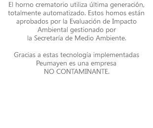 El horno crematorio utiliza última generación, totalmente automatizado. Estos hornos están aprobados por la Evaluación de Impacto Ambiental gestionado por la Secretaría de Medio Ambiente. Gracias a estas tecnología implementadas Peumayen es una empresa NO CONTAMINANTE. 